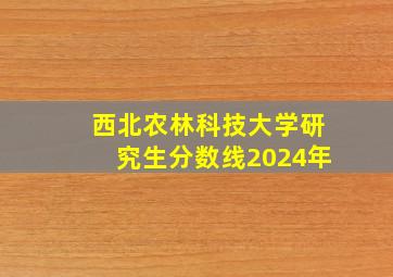 西北农林科技大学研究生分数线2024年