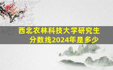 西北农林科技大学研究生分数线2024年是多少