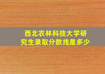 西北农林科技大学研究生录取分数线是多少