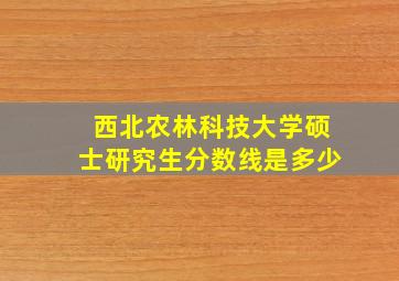 西北农林科技大学硕士研究生分数线是多少