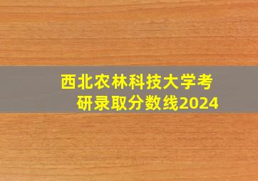 西北农林科技大学考研录取分数线2024