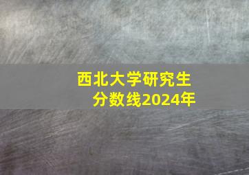 西北大学研究生分数线2024年