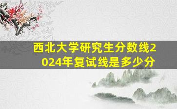 西北大学研究生分数线2024年复试线是多少分