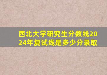 西北大学研究生分数线2024年复试线是多少分录取