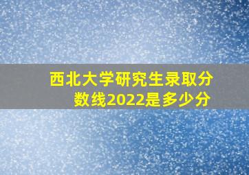 西北大学研究生录取分数线2022是多少分