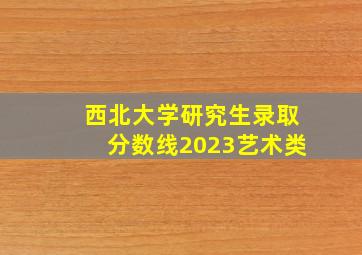 西北大学研究生录取分数线2023艺术类