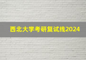 西北大学考研复试线2024