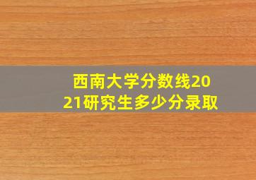 西南大学分数线2021研究生多少分录取