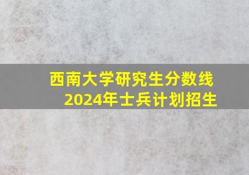 西南大学研究生分数线2024年士兵计划招生