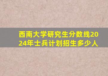 西南大学研究生分数线2024年士兵计划招生多少人