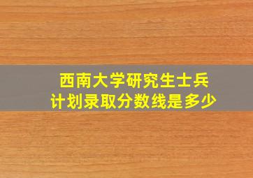 西南大学研究生士兵计划录取分数线是多少