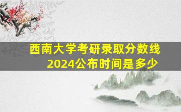 西南大学考研录取分数线2024公布时间是多少