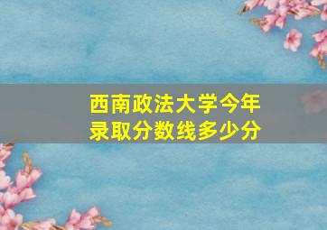 西南政法大学今年录取分数线多少分