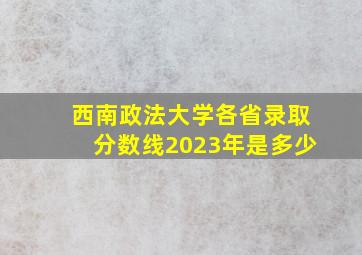 西南政法大学各省录取分数线2023年是多少