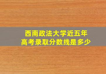 西南政法大学近五年高考录取分数线是多少