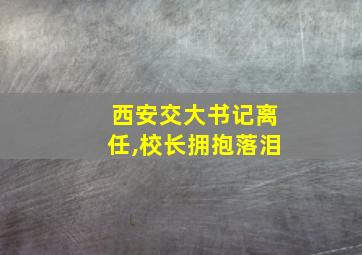 西安交大书记离任,校长拥抱落泪