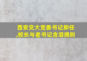 西安交大党委书记卸任,校长与老书记含泪拥别