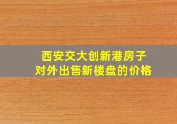 西安交大创新港房子对外出售新楼盘的价格