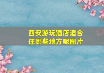 西安游玩酒店适合住哪些地方呢图片