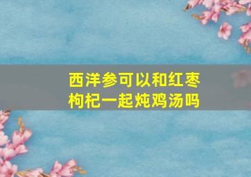 西洋参可以和红枣枸杞一起炖鸡汤吗