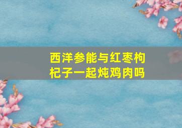 西洋参能与红枣枸杞子一起炖鸡肉吗