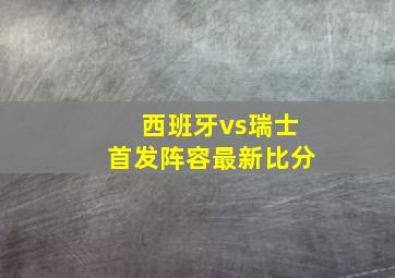 西班牙vs瑞士首发阵容最新比分