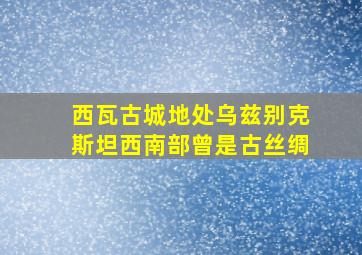 西瓦古城地处乌兹别克斯坦西南部曾是古丝绸