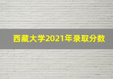 西藏大学2021年录取分数