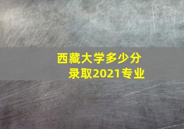 西藏大学多少分录取2021专业