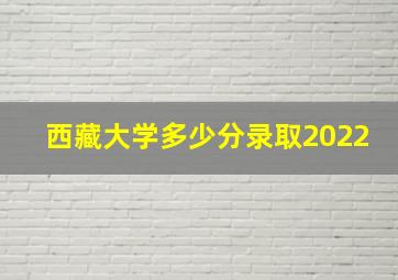 西藏大学多少分录取2022