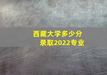 西藏大学多少分录取2022专业