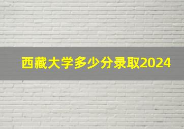 西藏大学多少分录取2024