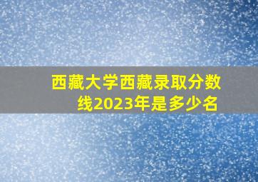 西藏大学西藏录取分数线2023年是多少名