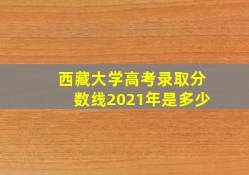 西藏大学高考录取分数线2021年是多少