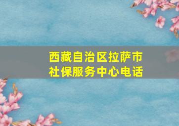 西藏自治区拉萨市社保服务中心电话