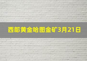 西部黄金哈图金矿3月21日