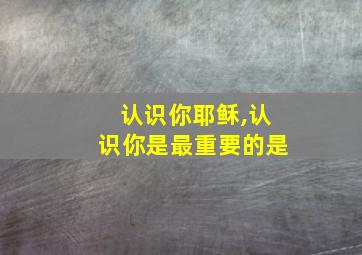 认识你耶稣,认识你是最重要的是