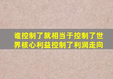 谁控制了就相当于控制了世界核心利益控制了利润走向