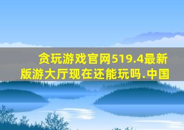 贪玩游戏官网519.4最新版游大厅现在还能玩吗.中国