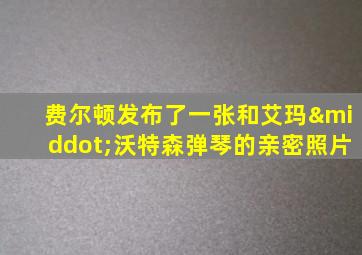 费尔顿发布了一张和艾玛·沃特森弹琴的亲密照片