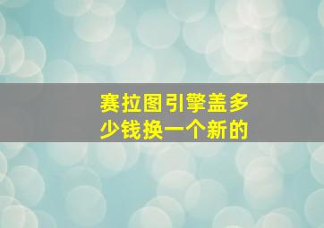 赛拉图引擎盖多少钱换一个新的