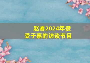 赵睿2024年接受于嘉的访谈节目