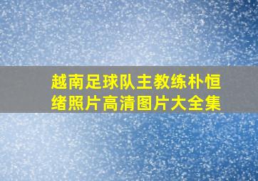 越南足球队主教练朴恒绪照片高清图片大全集