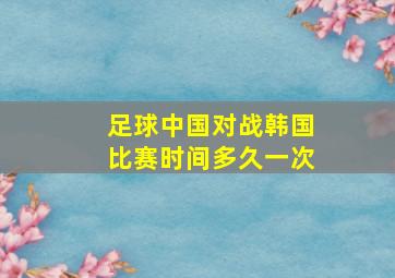 足球中国对战韩国比赛时间多久一次