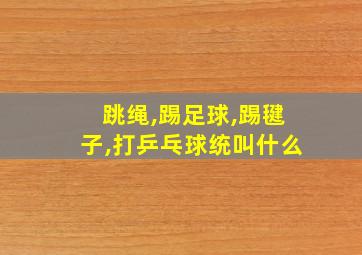 跳绳,踢足球,踢毽子,打乒乓球统叫什么