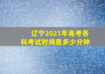 辽宁2021年高考各科考试时间是多少分钟