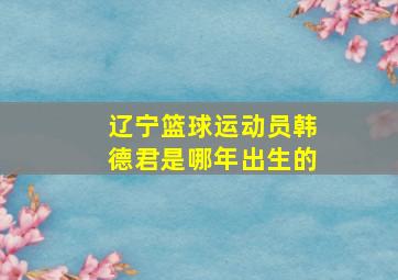 辽宁篮球运动员韩德君是哪年出生的