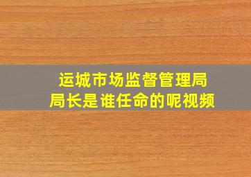 运城市场监督管理局局长是谁任命的呢视频