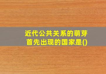 近代公共关系的萌芽首先出现的国家是()