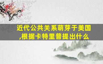 近代公共关系萌芽于美国,根据卡特里普提出什么